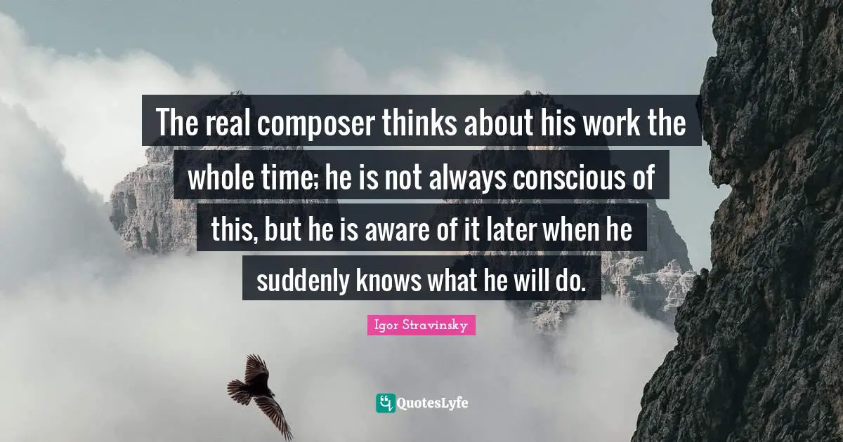 The real composer thinks about his work the whole time; he is not always conscious of this, but he is aware of it later when he suddenly knows what he will do.