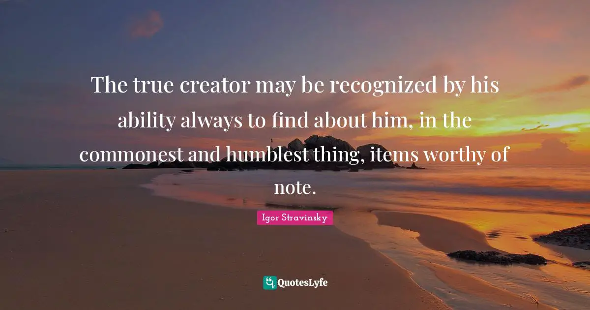 Items Quotes: "The true creator may be recognized by his ability always to find about him, in the commonest and humblest thing, items worthy of note."