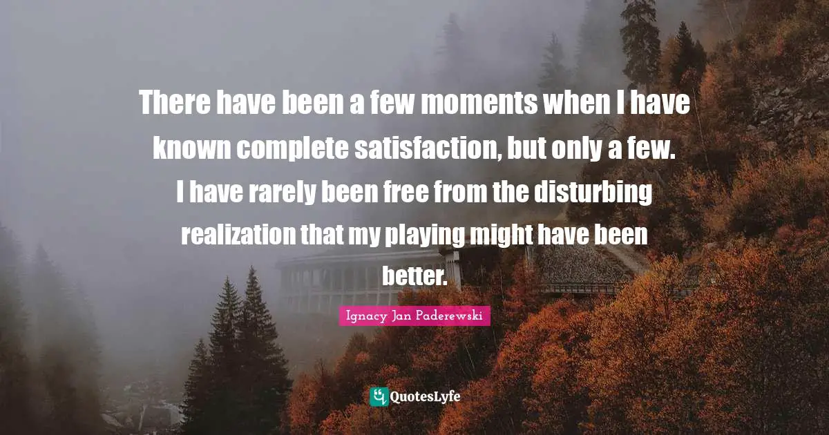 There have been a few moments when I have known complete satisfaction, but only a few. I have rarely been free from the disturbing realization that my playing might have been better.