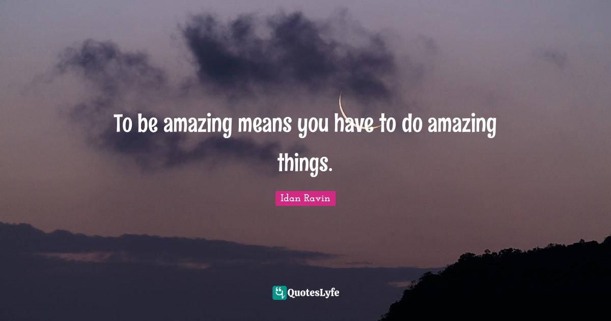To be amazing means you have to do amazing things.