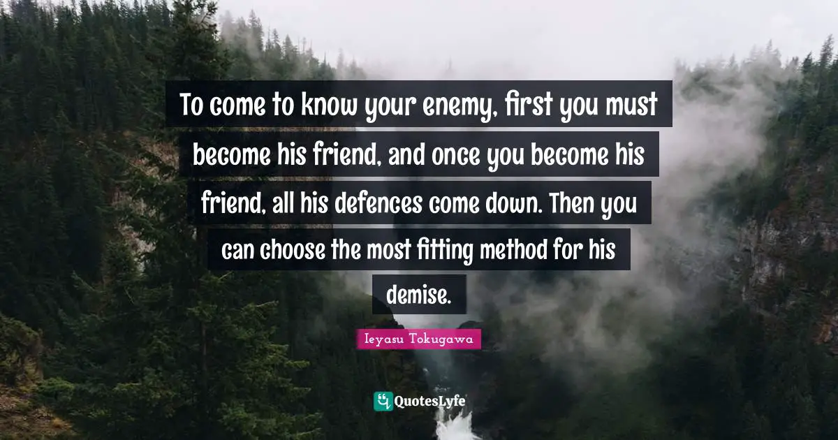 Ieyasu Tokugawa Quotes: "To come to know your enemy, first you must become his friend, and once you become his friend, all his defences come down. Then you can choose the most fitting method for his demise."
