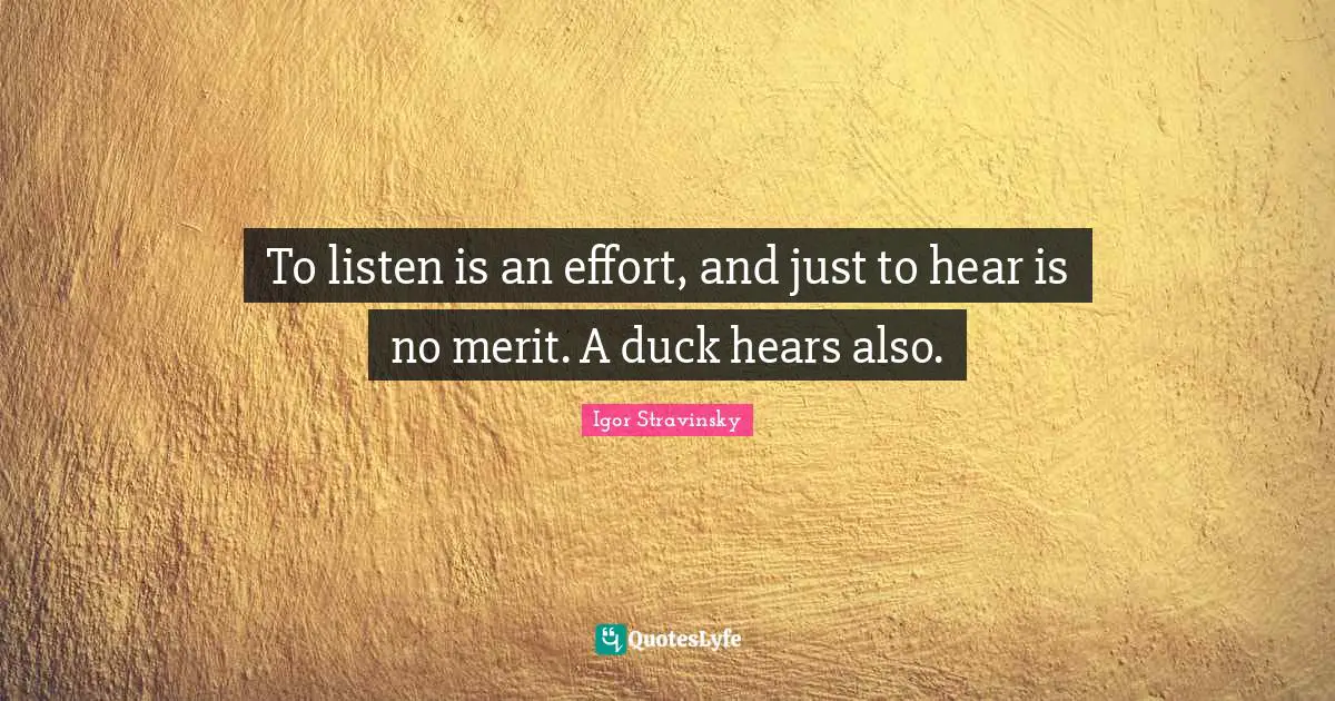 To listen is an effort, and just to hear is no merit. A duck hears also.