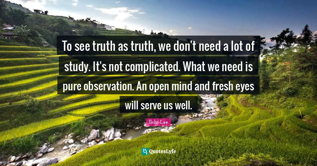 To see truth as truth, we don't need a lot of study. It's not complicated. What we need is pure observation. An open mind and fresh eyes will serve us well.