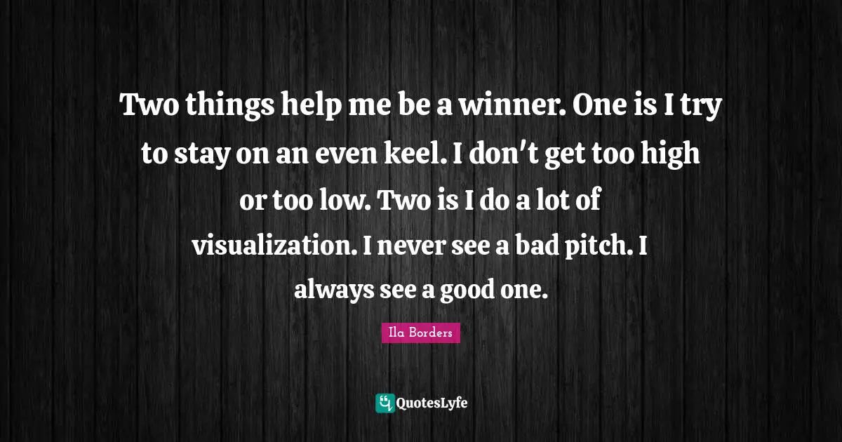 Visualization Quotes: "Two things help me be a winner. One is I try to stay on an even keel. I don't get too high or too low. Two is I do a lot of visualization. I never see a bad pitch. I always see a good one."