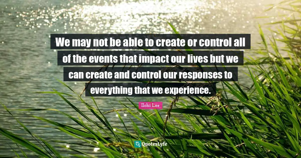 We may not be able to create or control all of the events that impact our lives but we can create and control our responses to everything that we experience.
