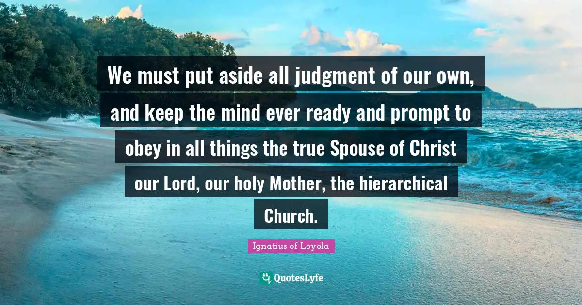 We must put aside all judgment of our own, and keep the mind ever ready and prompt to obey in all things the true Spouse of Christ our Lord, our holy Mother, the hierarchical Church.