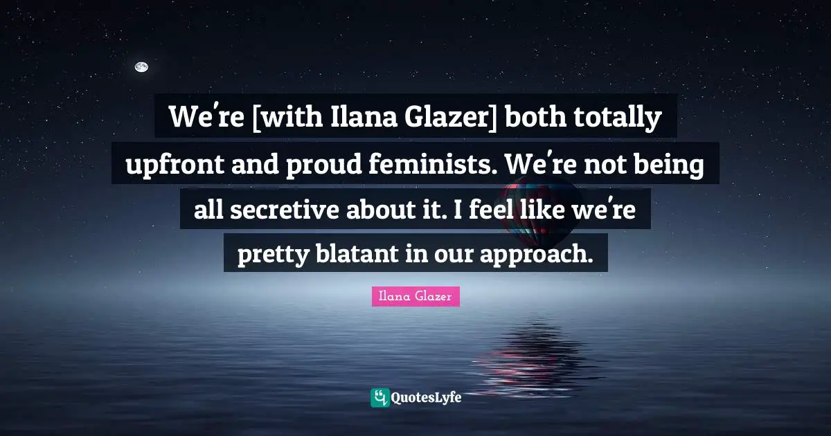 We're [with Ilana Glazer] both totally upfront and proud feminists. We're not being all secretive about it. I feel like we're pretty blatant in our approach.