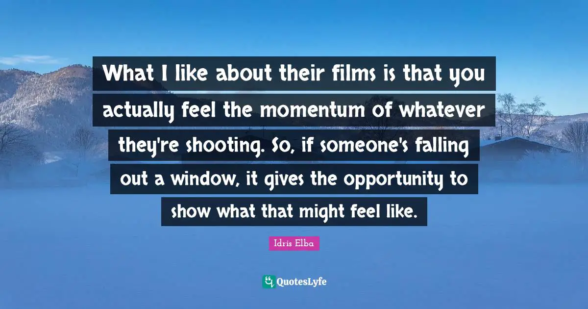 What I like about their films is that you actually feel the momentum of whatever they're shooting. So, if someone's falling out a window, it gives the opportunity to show what that might feel like.