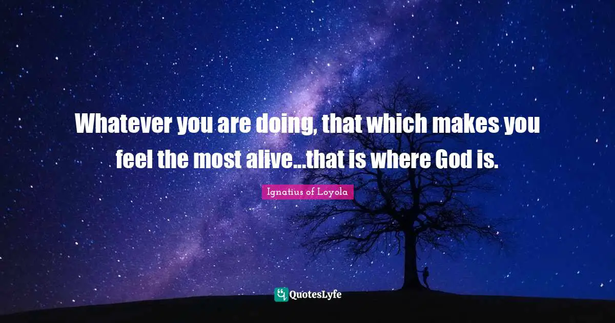 Whatever you are doing, that which makes you feel the most alive...that is where God is.