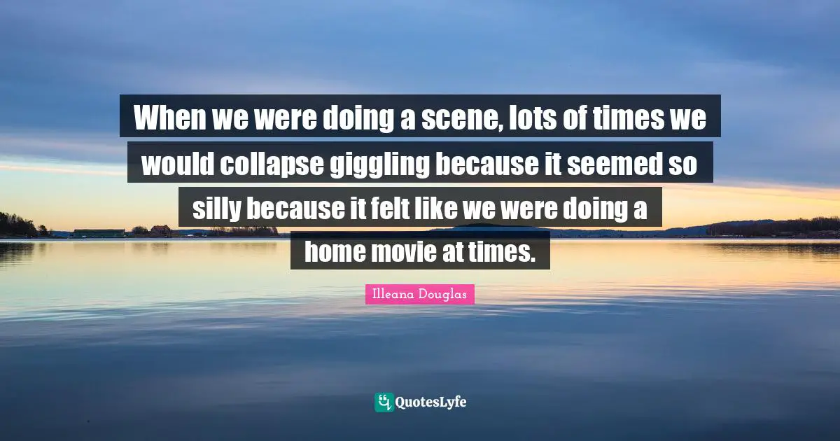 Illeana Douglas Quotes: "When we were doing a scene, lots of times we would collapse giggling because it seemed so silly because it felt like we were doing a home movie at times."