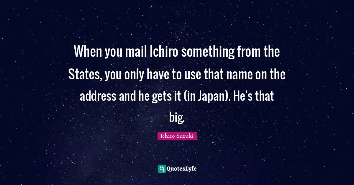 When you mail Ichiro something from the States, you only have to use that name on the address and he gets it (in Japan). He's that big.