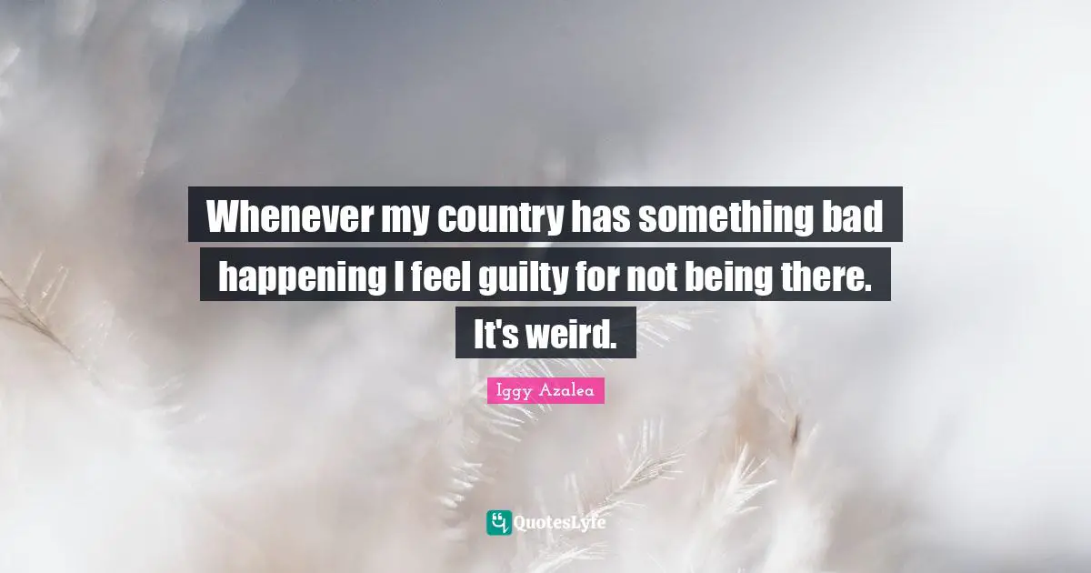 Whenever my country has something bad happening I feel guilty for not being there. It's weird.