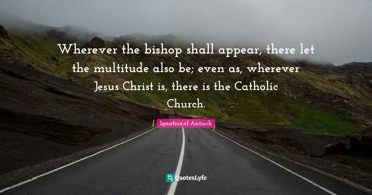 Catholic Quotes: "Wherever the bishop shall appear, there let the multitude also be; even as, wherever Jesus Christ is, there is the Catholic Church."