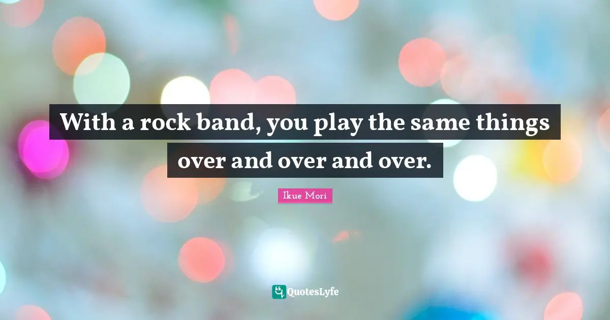 With a rock band, you play the same things over and over and over.