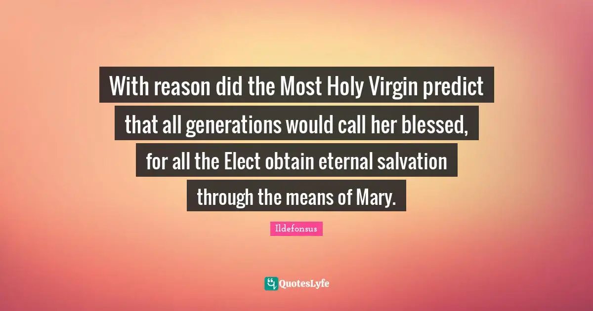 With reason did the Most Holy Virgin predict that all generations would call her blessed, for all the Elect obtain eternal salvation through the means of Mary.