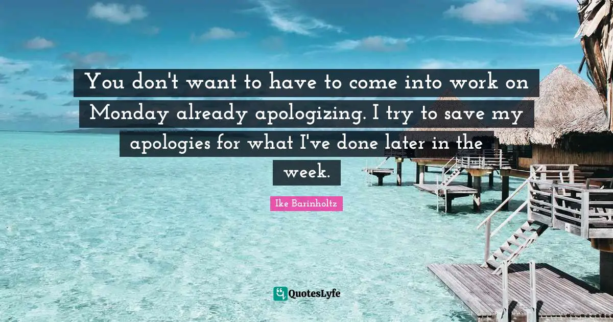 You don't want to have to come into work on Monday already apologizing. I try to save my apologies for what I've done later in the week.