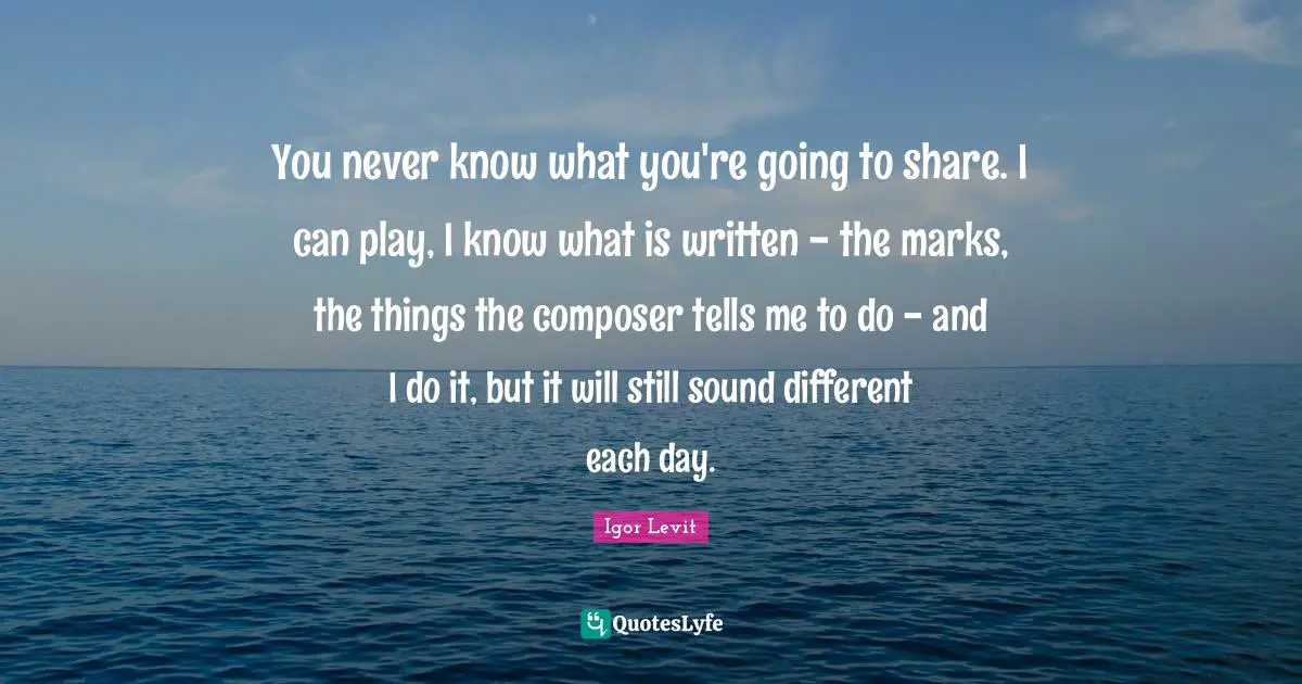 You never know what you're going to share. I can play, I know what is written - the marks, the things the composer tells me to do - and I do it, but it will still sound different each day.