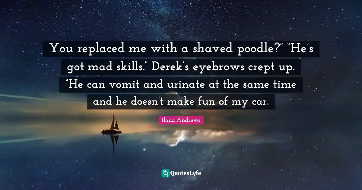 You replaced me with a shaved poodle?” “He’s got mad skills.” Derek’s eyebrows crept up. “He can vomit and urinate at the same time and he doesn’t make fun of my car.