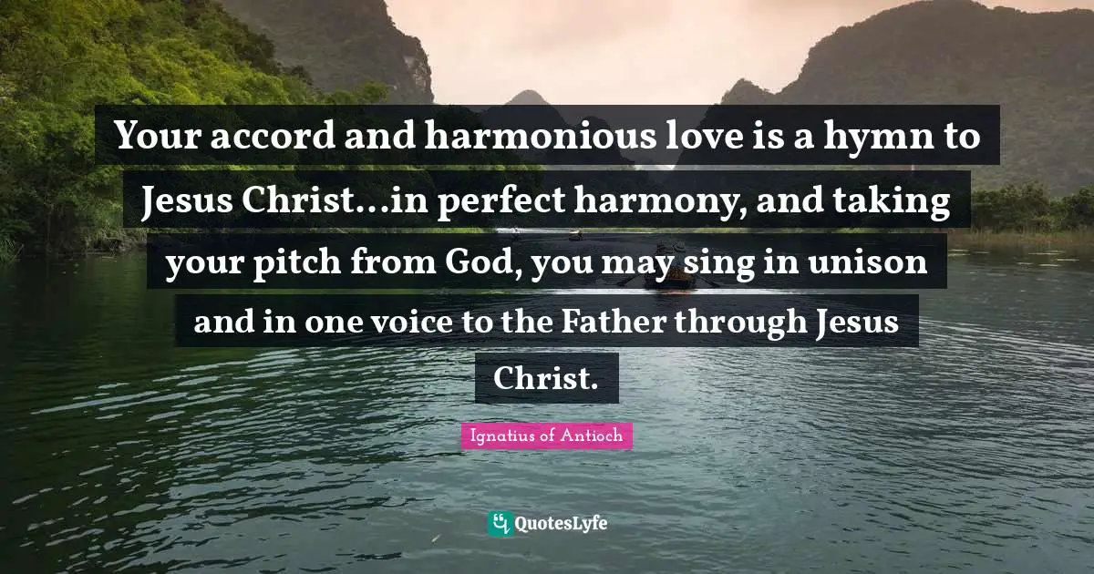 Accord Quotes: "Your accord and harmonious love is a hymn to Jesus Christ...in perfect harmony, and taking your pitch from God, you may sing in unison and in one voice to the Father through Jesus Christ."