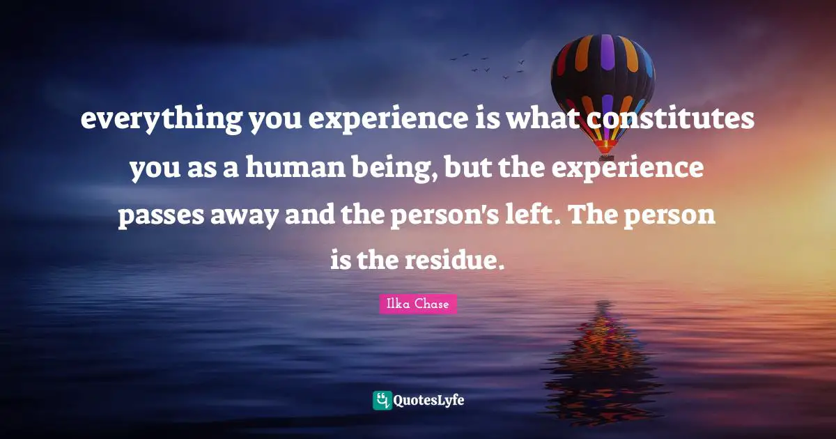 everything you experience is what constitutes you as a human being, but the experience passes away and the person's left. The person is the residue.