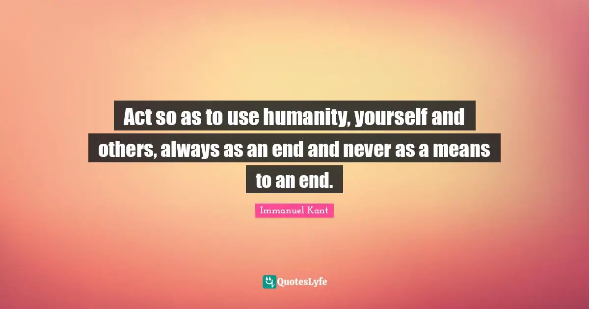 Act so as to use humanity, yourself and others, always as an end and never as a means to an end.