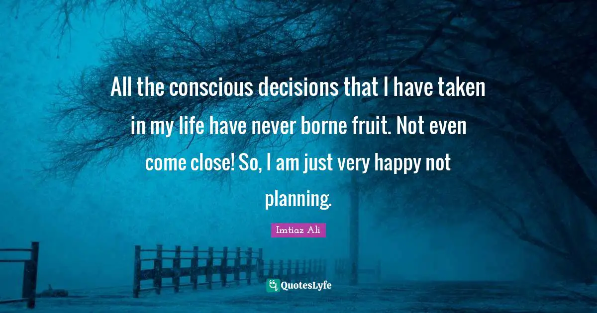 All the conscious decisions that I have taken in my life have never borne fruit. Not even come close! So, I am just very happy not planning.