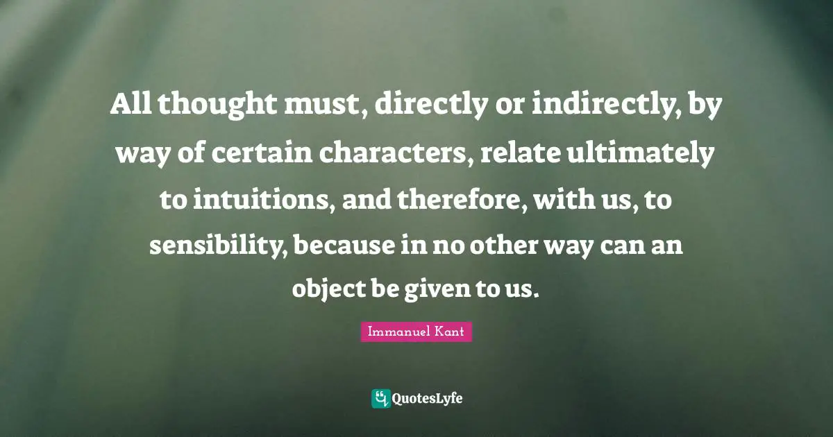 Immanuel Kant Quotes: "All thought must, directly or indirectly, by way of certain characters, relate ultimately to intuitions, and therefore, with us, to sensibility, because in no other way can an object be given to us."