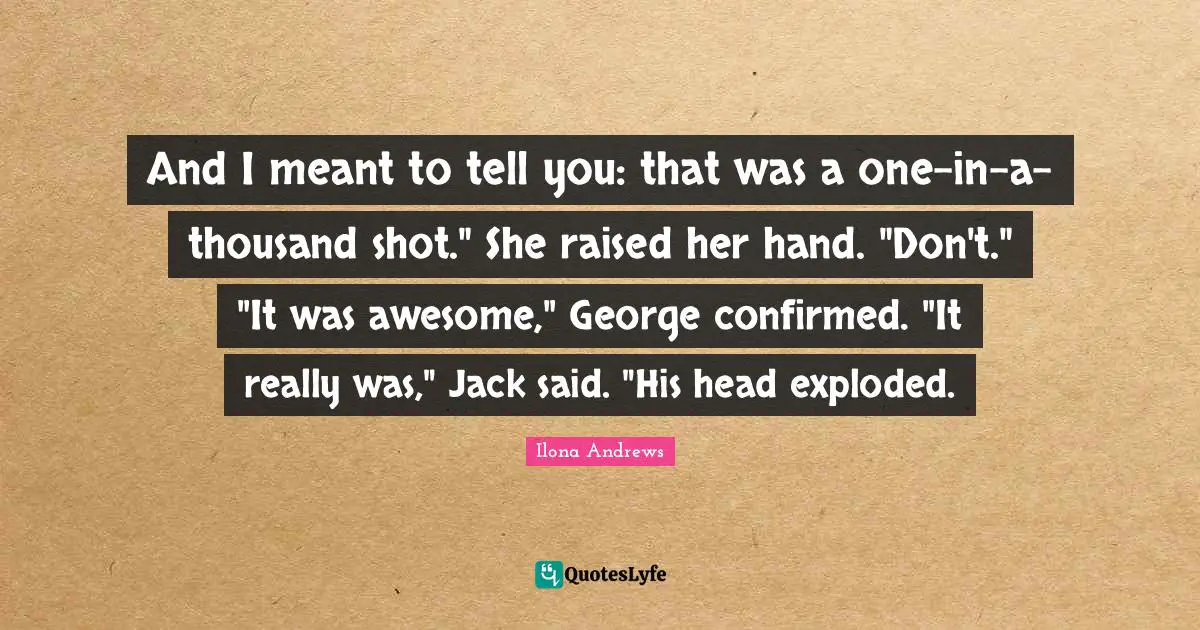 And I meant to tell you: that was a one-in-a-thousand shot." She raised her hand. "Don't." "It was awesome," George confirmed. "It really was," Jack said. "His head exploded.