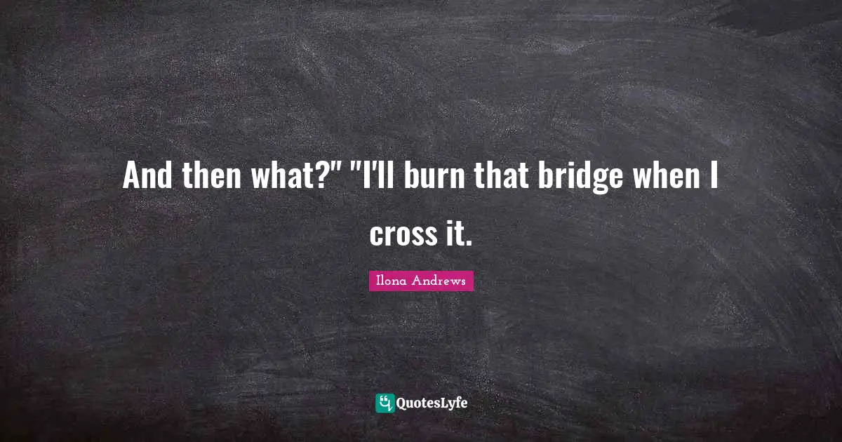 And then what?" "I'll burn that bridge when I cross it.