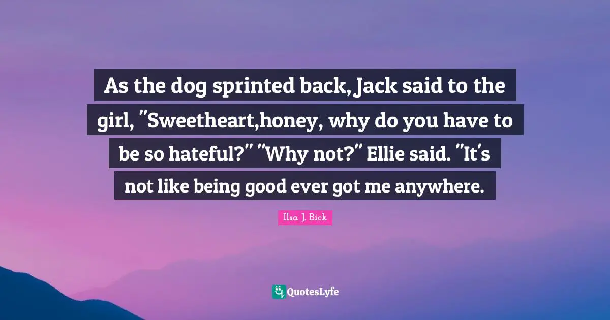As the dog sprinted back, Jack said to the girl, "Sweetheart,honey, why do you have to be so hateful?" "Why not?" Ellie said. "It's not like being good ever got me anywhere.