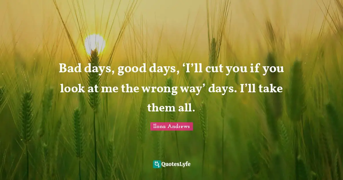 Bad days, good days, ‘I’ll cut you if you look at me the wrong way’ days. I’ll take them all.