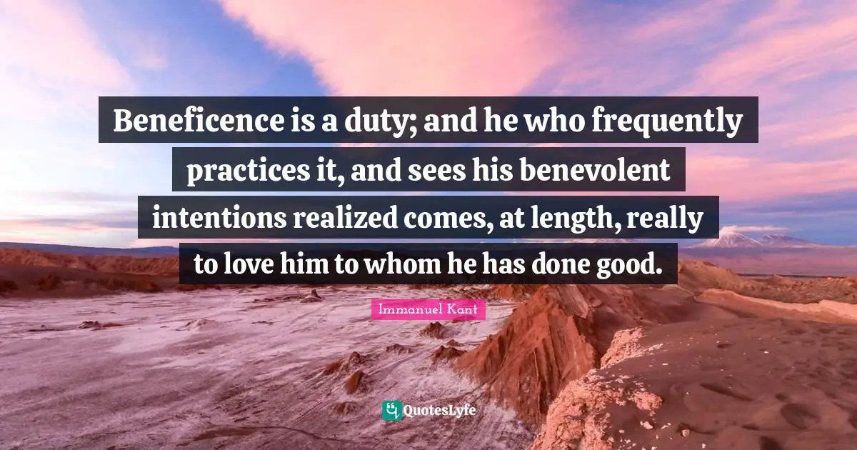 Beneficence is a duty; and he who frequently practices it, and sees his benevolent intentions realized comes, at length, really to love him to whom he has done good.