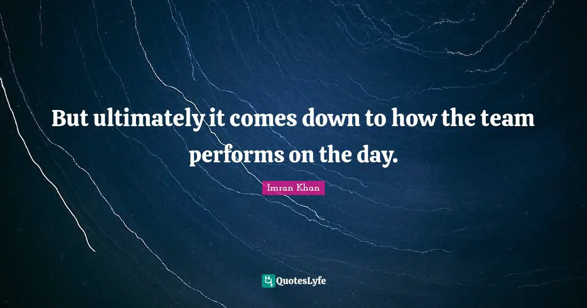 But ultimately it comes down to how the team performs on the day.