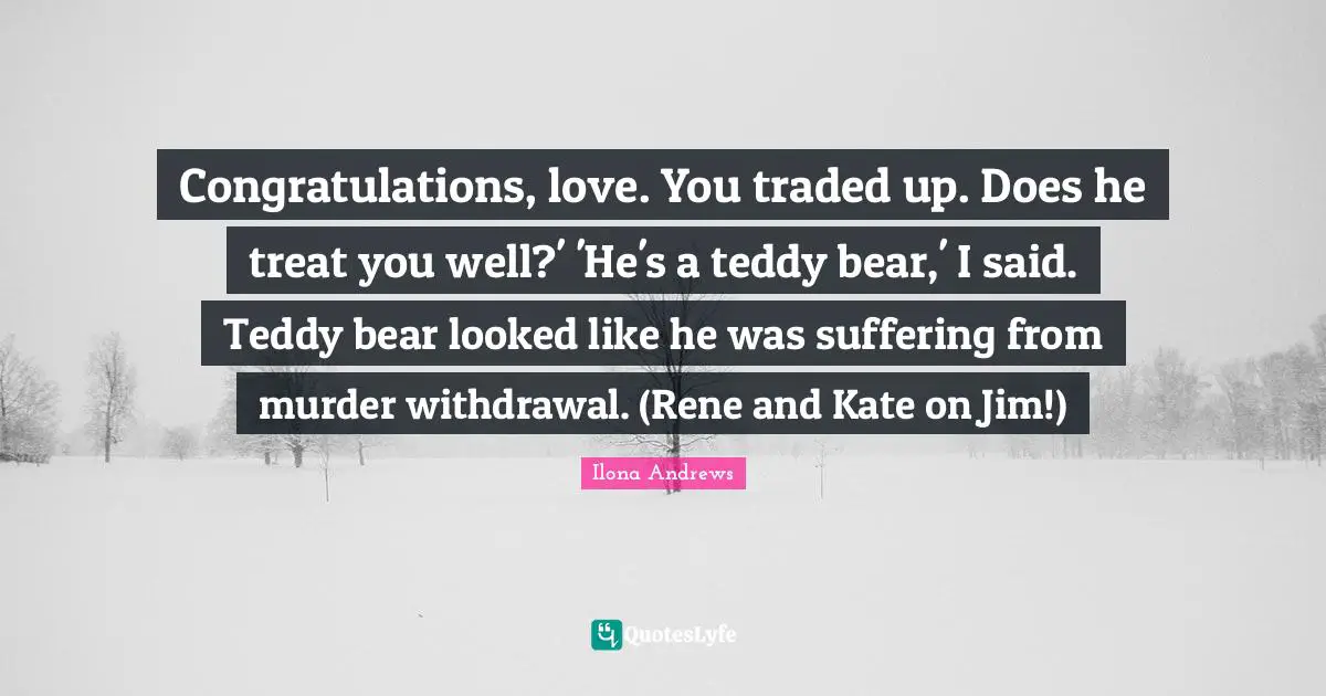 Congratulations, love. You traded up. Does he treat you well?' 'He's a teddy bear,' I said. Teddy bear looked like he was suffering from murder withdrawal. (Rene and Kate on Jim!)