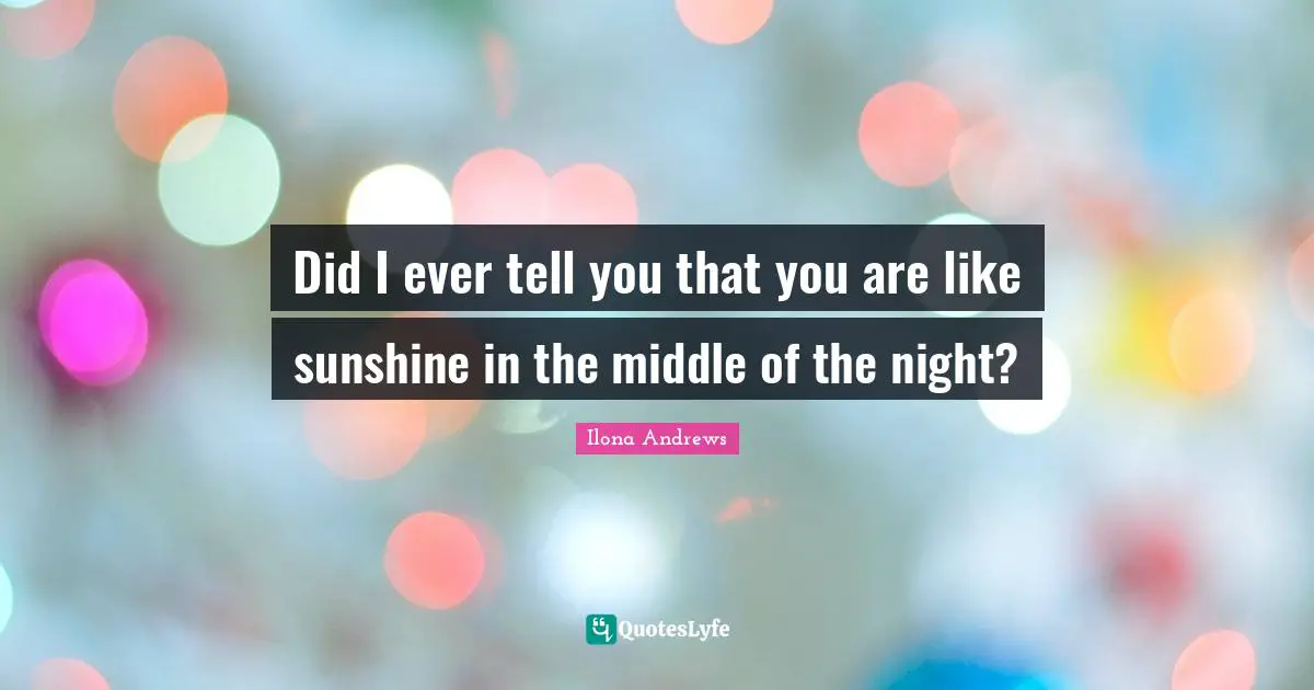 Did I ever tell you that you are like sunshine in the middle of the night?