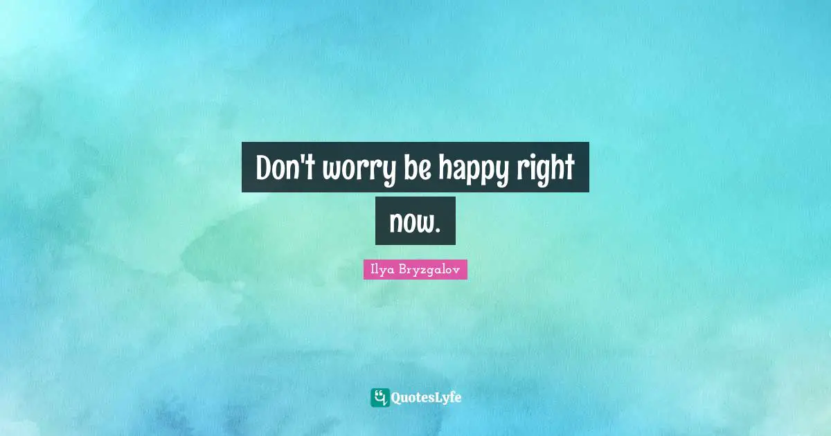 Don't worry be happy right now.