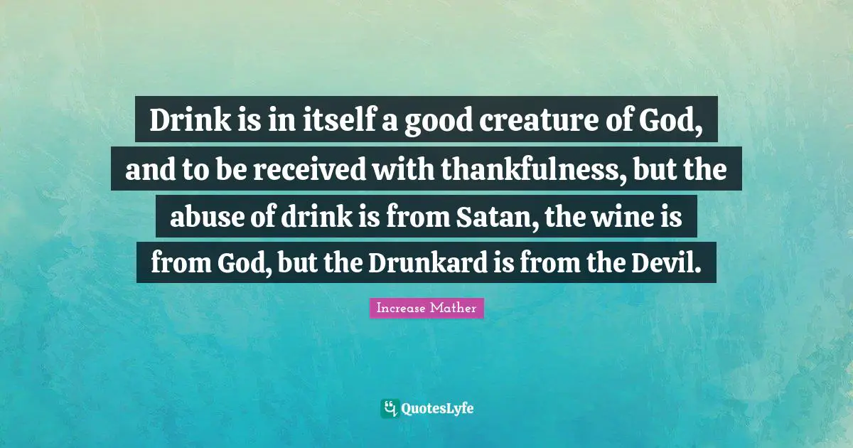Thankfulness Quotes: "Drink is in itself a good creature of God, and to be received with thankfulness, but the abuse of drink is from Satan, the wine is from God, but the Drunkard is from the Devil."