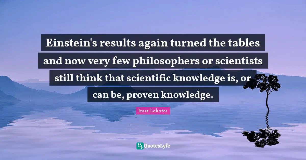 Einstein's results again turned the tables and now very few philosophers or scientists still think that scientific knowledge is, or can be, proven knowledge.