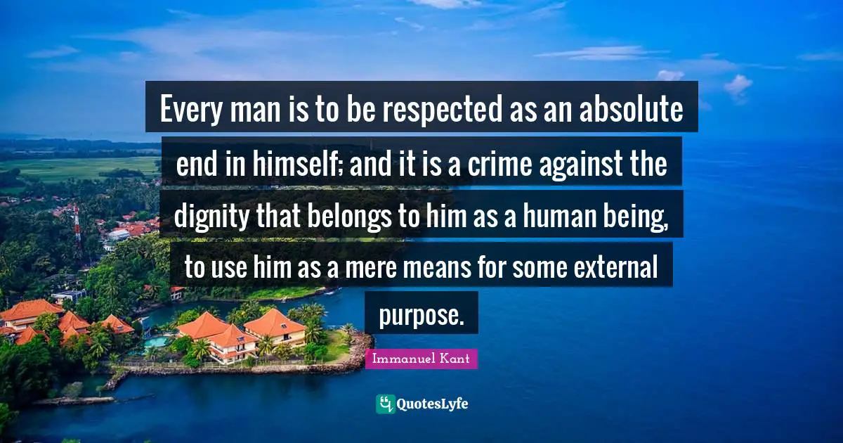 Immanuel Kant Quotes: "Every man is to be respected as an absolute end in himself; and it is a crime against the dignity that belongs to him as a human being, to use him as a mere means for some external purpose."