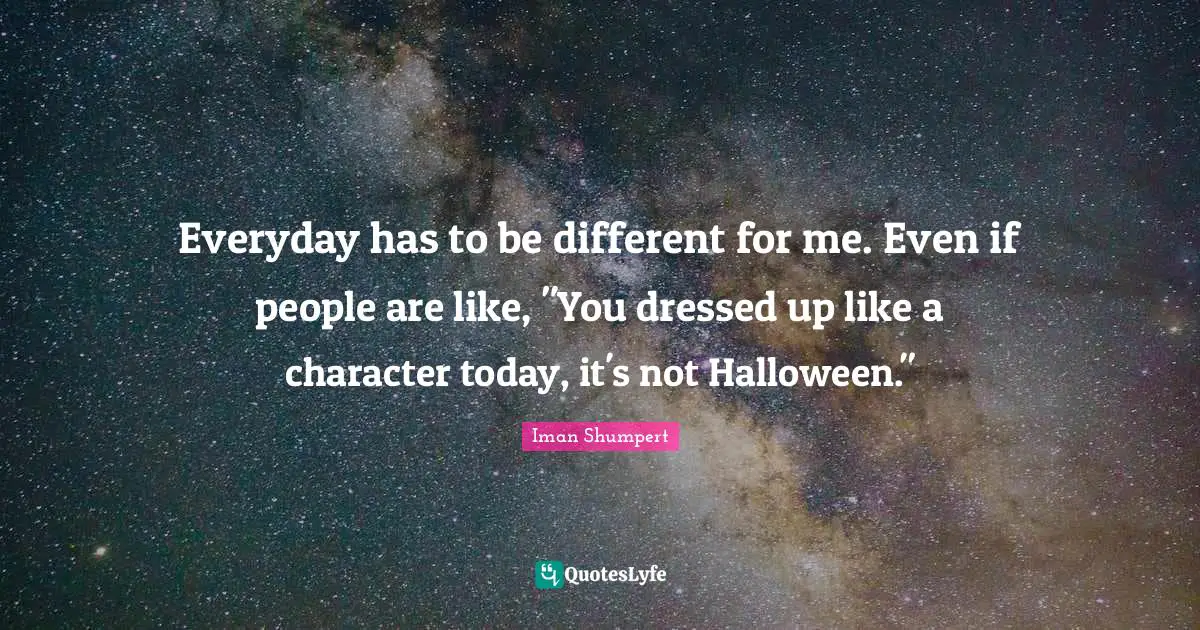Everyday has to be different for me. Even if people are like, "You dressed up like a character today, it's not Halloween."
