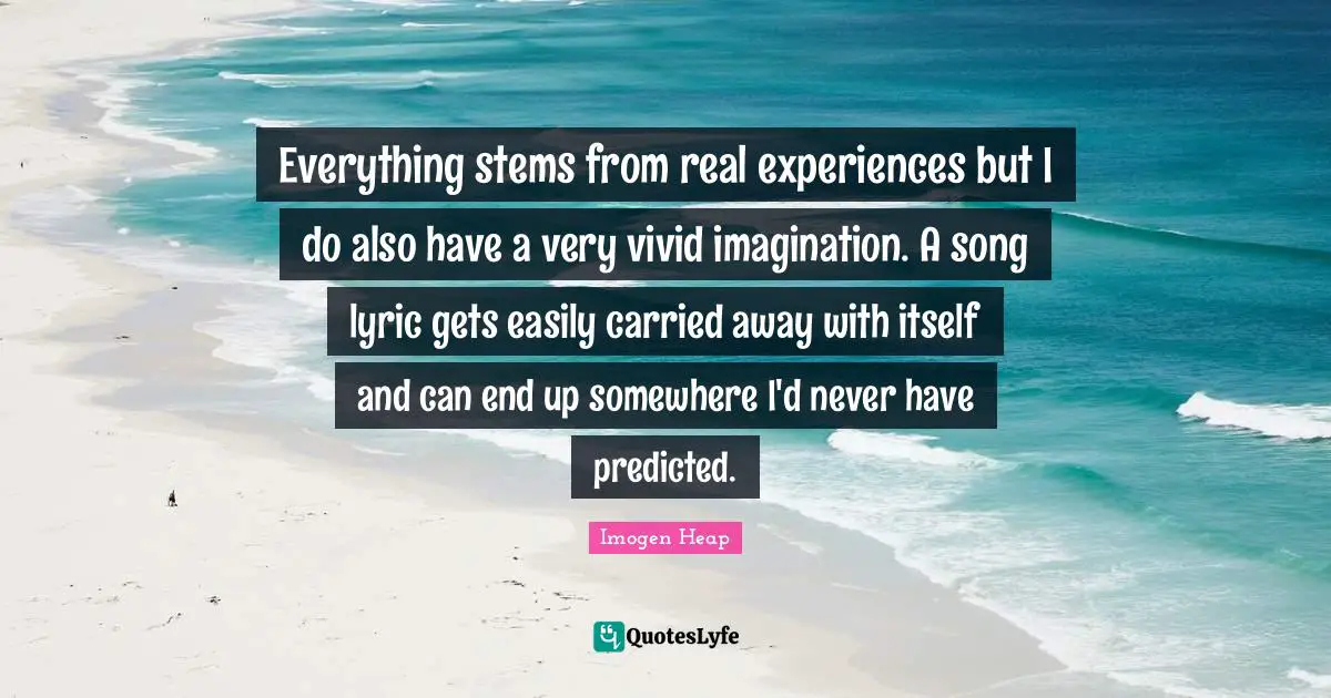 Everything stems from real experiences but I do also have a very vivid imagination. A song lyric gets easily carried away with itself and can end up somewhere I'd never have predicted.