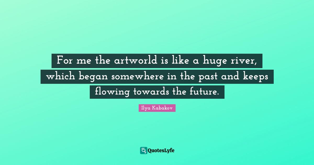 For me the artworld is like a huge river, which began somewhere in the past and keeps flowing towards the future.