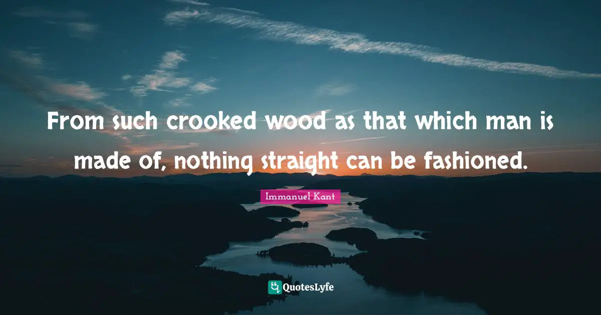 From such crooked wood as that which man is made of, nothing straight can be fashioned.