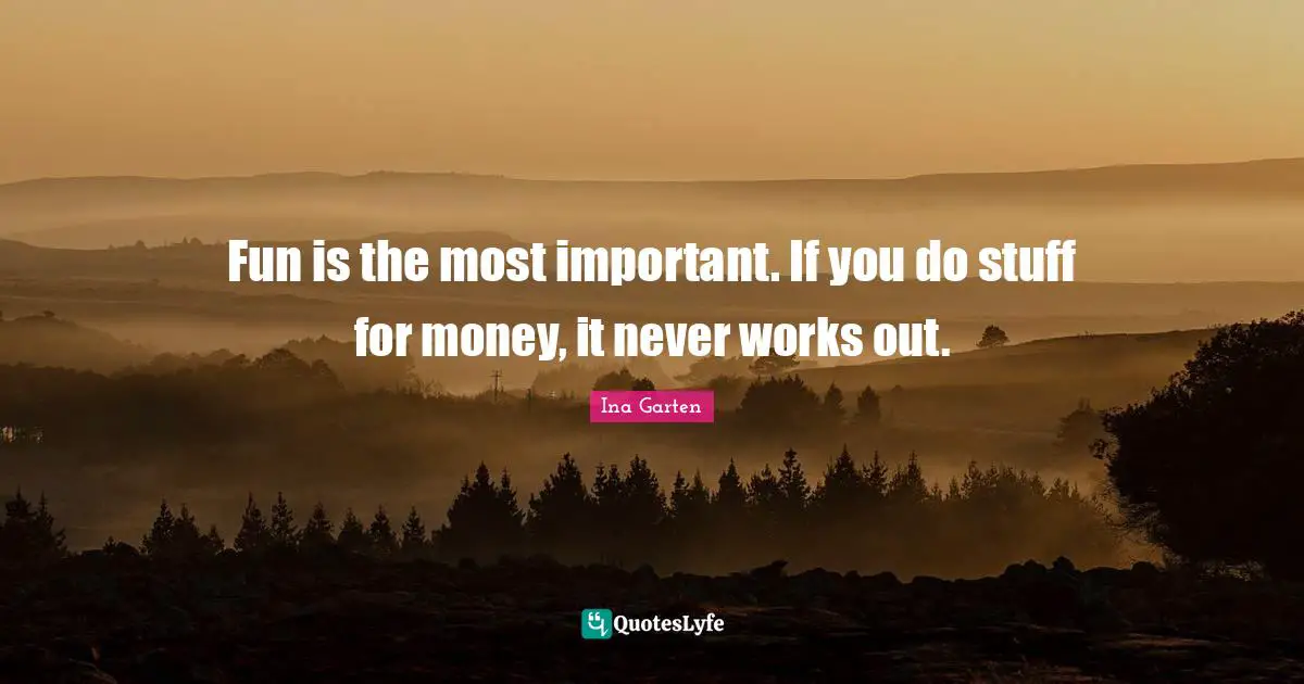 Fun is the most important. If you do stuff for money, it never works out.