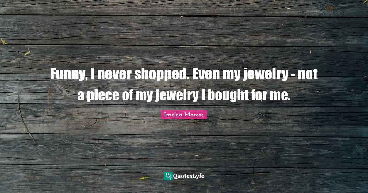 Funny, I never shopped. Even my jewelry - not a piece of my jewelry I bought for me.