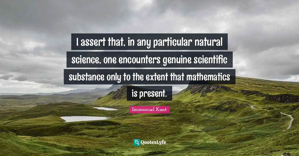 I assert that, in any particular natural science, one encounters genuine scientific substance only to the extent that mathematics is present.