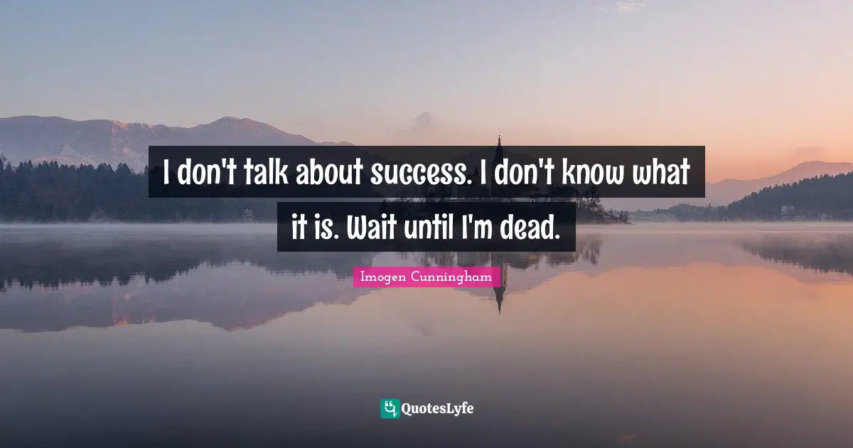 I don't talk about success. I don't know what it is. Wait until I'm dead.