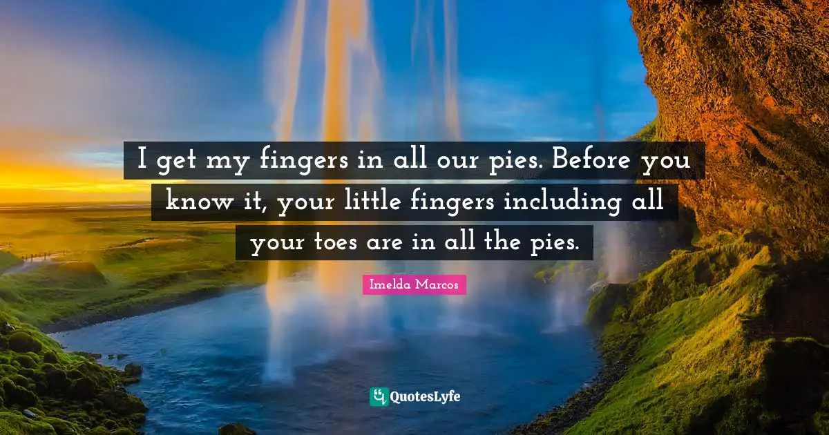 I get my fingers in all our pies. Before you know it, your little fingers including all your toes are in all the pies.