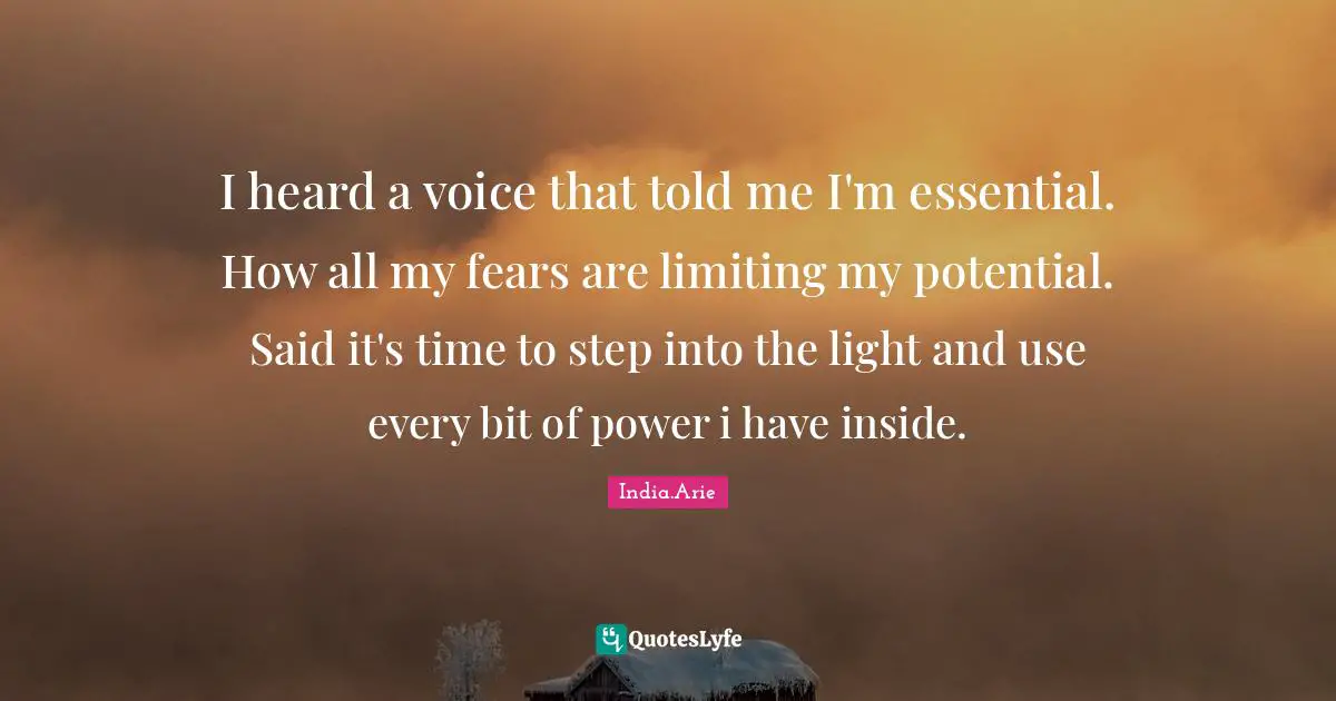 Said Quotes: "I heard a voice that told me I'm essential. How all my fears are limiting my potential. Said it's time to step into the light and use every bit of power i have inside."
