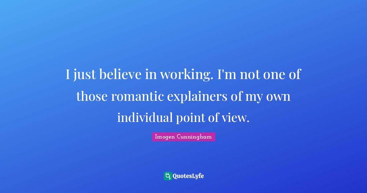 I just believe in working. I'm not one of those romantic explainers of my own individual point of view.